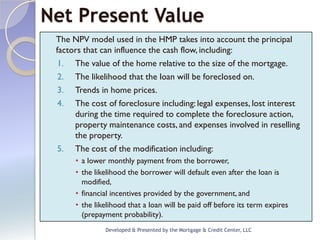 Net Present Value
 The NPV model used in the HMP takes into account the principal
 factors that can influence the cash flow, including:
  1. The value of the home relative to the size of the mortgage.
  2. The likelihood that the loan will be foreclosed on.
  3. Trends in home prices.
  4. The cost of foreclosure including: legal expenses, lost interest
      during the time required to complete the foreclosure action,
      property maintenance costs, and expenses involved in reselling
      the property.
  5. The cost of the modification including:
      • a lower monthly payment from the borrower,
      • the likelihood the borrower will default even after the loan is
        modified,
      • financial incentives provided by the government, and
      • the likelihood that a loan will be paid off before its term expires
        (prepayment probability).
               Developed & Presented by the Mortgage & Credit Center, LLC
 