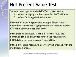 Net Present Value Test
Servicers must perform the NPV Test at least twice:
   1. When qualifying the Borrower for the Trial Period
   2. When finalizing the Modification

If the NPV Test is Negative and principal forbearance is
needed to achieve the target payment, the mark-to-market
LTV ratio cannot be less than 100%.

If the mark-to-market LTV ratio is less the 100%, the
borrower can only qualify for HMP if the result is NPV
positive, ( there are some exceptions - Section C65.7(c)
If the NPV Test is Positive, the servicer will proceed with the
modification process

             Developed & Presented by the Mortgage & Credit Center, LLC
 