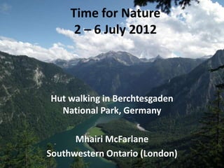 Time for Nature
      2 – 6 July 2012



Hut walking in Berchtesgaden
  National Park, Germany

      Mhairi McFarlane
Southwestern Ontario (London)
 