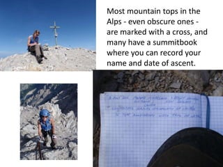 Most mountain tops in the
Alps - even obscure ones -
are marked with a cross, and
many have a summitbook
where you can record your
name and date of ascent.
 