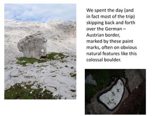 We spent the day (and
in fact most of the trip)
skipping back and forth
over the German –
Austrian border,
marked by these paint
marks, often on obvious
natural features like this
colossal boulder.
 