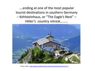 ….ending at one of the most popular
tourist destinations in southern Germany
 – Kehlsteinhaus, or “The Eagle’s Nest” –
       Hitler’s country retreat………




   Photo credit: http://www.hotelfriesacher.com/ausflug-kehlsteinhaus/?L=1
 