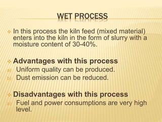 WET PROCESS
 In this process the kiln feed (mixed material)
enters into the kiln in the form of slurry with a
moisture content of 30-40%.
 Advantages with this process
a) Uniform quality can be produced.
b) Dust emission can be reduced.
 Disadvantages with this process
a) Fuel and power consumptions are very high
level.
 