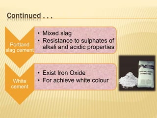 Continued . . .
Portland
slag cement
• Mixed slag
• Resistance to sulphates of
alkali and acidic properties
White
cement
• Exist Iron Oxide
• For achieve white colour
 