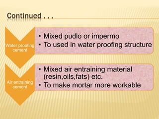 Continued . . .
Water proofing
cement
• Mixed pudlo or impermo
• To used in water proofing structure
Air entraining
cement
• Mixed air entraining material
(resin,oils,fats) etc.
• To make mortar more workable
 