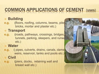 COMMON APPLICATIONS OF CEMENT (uses)
 Building
e.g. (floors, roofing, columns, beams, piles,
bricks, mortar and plaster etc.)
 Transport
e.g. (roads, pathways, crossings, bridges,
tunnels, parking, sleepers, and runways
etc.)
 Water
e.g. ( pipes, culverts, drains, canals, dams,
weirs, reservoir, tanks and pools etc.)
 Civil
e.g. (piers, docks, retaining wall and
breast wall etc.)
 