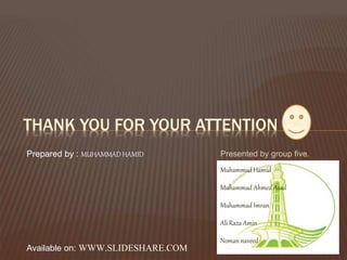 Presented by group five.
Muhammad Hamid
Muhammad Ahmed Asad
Muhammad Imran
Ali Raza Amin
Noman naveed
THANK YOU FOR YOUR ATTENTION
Prepared by : MUHAMMAD HAMID
Available on: WWW.SLIDESHARE.COM
 