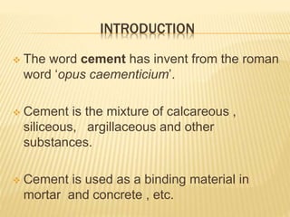 INTRODUCTION
 The word cement has invent from the roman
word ‘opus caementicium’.
 Cement is the mixture of calcareous ,
siliceous, argillaceous and other
substances.
 Cement is used as a binding material in
mortar and concrete , etc.
 