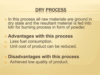DRY PROCESS
 In this process all raw materials are ground in
dry state and the resultant material is fed into
kiln for burning process in form of powder.
 Advantages with this process
a) Less fuel consumption.
b) Unit cost of product can be reduced.
 Disadvantages with this process
a) Achieved low quality of product.
 