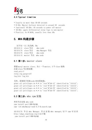 4.4 Typical timeline

•   Usually no more than 10-30 seconds
•   0-10s: Master failover detected in around 10 seconds
•   (optional) 10-20s: 10 seconds to power off master
•   10-20s: apply differential relay logs to new master
•   Practice: 4s @ DeNA, usually less than 10s


5. MHA 构建步骤

   以下以一主三从为例，如：
10.0.0.11 slave 节点   mha node
10.0.0.74 slave 节点   mha Manager 节点
10.0.0.75 slave 节点   mha node
10.0.0.13 master 节点 mha node


5.1 第一步：master slave

搭建 mysql master slave，为 1 一个 master，3 个 slave 架构
注意 slave 节点要设置:
read_only=1
relay_log_purge=off
log_bin= log_bin

另外，需要授予其他 node 对应的权限：
grant all privileges on *.* to 'root'@'db-11'   identified   by   '111111';
grant all privileges on *.* to 'root'@'db-13'   identified   by   '111111';
grant all privileges on *.* to 'root'@'db-75'   identified   by   '111111';
grant all privileges on *.* to 'root'@'db-74'   identified   by   '111111';


5.2 第二步：mha rpm 安装

所有节点安装 mha node
yum install perl-DBD-MySQL
rpm -ivh mha4mysql-node-X.Y-0.noarch.rpm

10.0.0.74 节 点 mha Manager 节 点 安 装 mha manager, 以 下 rpm 可 以 在
http://pkgs.repoforge.org/上去下载
 yum install perl-DBD-MySQL
                                   10
 