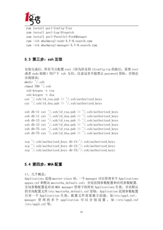 yum   install perl-Config-Tiny
yum   install perl-Log-Dispatch
yum   install perl-Parallel-ForkManager
rpm   -ivh mha4mysql-node-X.Y-0.noarch.rpm
rpm   -ivh mha4mysql-manager-X.Y-0.noarch.rpm



5.3 第三步：ssh 互信
    第三步：ssh

安装完成后，所有节点配置 root（因为涉及到 ifconfig vip 的执行，需要 root
或者 sudo 权限）用户下 ssh 互信，注意这里不能禁止 password 登陆，否则会
出现错误：
mkdir ~/.ssh
chmod 700 ~/.ssh
 ssh-keygen -t rsa
 ssh-keygen -t dsa
cat ~/.ssh/id_rsa.pub >> ~/.ssh/authorized_keys
cat ~/.ssh/id_dsa.pub >> ~/.ssh/authorized_keys

ssh   db-11   cat   ~/.ssh/id_rsa.pub   >>   ~/.ssh/authorized_keys
ssh   db-11   cat   ~/.ssh/id_dsa.pub   >>   ~/.ssh/authorized_keys
ssh   db-13   cat   ~/.ssh/id_rsa.pub   >>   ~/.ssh/authorized_keys
ssh   db-13   cat   ~/.ssh/id_dsa.pub   >>   ~/.ssh/authorized_keys
ssh   db-75   cat   ~/.ssh/id_rsa.pub   >>   ~/.ssh/authorized_keys
ssh   db-75   cat   ~/.ssh/id_dsa.pub   >>   ~/.ssh/authorized_keys

scp ~/.ssh/authorized_keys db-11:~/.ssh/authorized_keys
scp ~/.ssh/authorized_keys db-13:~/.ssh/authorized_keys
scp ~/.ssh/authorized_keys db-75:~/.ssh/authorized_keys



5.4 第四步：MHA 配置
    第四步：MHA

1）、几个概念：
Application：是指 master-slave 对， 一个 manager 可以管理多个 Applications
appxx.cnf 和默认 masterha_default.cnf：全局范围参数配置和应用参数配置，
全局参数配置是对该 MHA manager 管理下的所有 Applications 生效，并从默认
的全局配置文件/etc/masterha_default.cnf 读取；Application 范围参数配置
只对一个 Applicattion 生效，配置文件需要独立创建，如/etc/app1.cnf。
manager 管 理 的 多 个 application 可 以 分 别 设 置 ， 如 :/etc/app2.cnf
/etc/app3.cnf 等；

                                         11
 