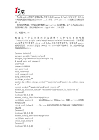 Application 范围的参数配置，必须包含在[server default]定义块中， Node
                                               而
本地的配置必须包含在[server 1...N]块中。多个 Application 的相关名称必须
唯一；
 如果同时配置了全局范围参数和 Application 范围参数，最终以 Application
范围参数生效，因此参数分 Local/App/Global 三种范围

2）、配置 MHA cnf

配 置 文 件 中 各 参 数 的 含 义 具 体 可 以 参 考 以 下 的 网 址
（http://code.google.com/p/mysql-master-ha/wiki/Parameters）。注意配置
mha 配置文件时需要将 check_repl_delay=0 加到参数文件中，如果候选 master
有延迟的话，relay 日志超过 100m 会 failover 切换不能成功。加上此参数后会
忽略延迟日志大小

[server default]
manager_workdir=/masterha/app1
manager_log=/masterha/app1/manager.log
# mysql user and password
user=root
password=111111
ssh_user=root
repl_user=repl
repl_password=repl
ping_interval=1
shutdown_script=""
master_ip_online_change_script="/masterha/app1/master_ip_online_chang
e.pl"
report_script="/masterha/app1/send_report.pl"
master_ip_failover_script="/masterha/app1/master_ip_failover.pl"
[server1]
hostname=10.0.0.13
master_binlog_dir=/data/mysql/arch
candidate_master=1   ---表示候选 master 候选 master，根据 servern 来判断
候选优先级
check_repl_delay=0   ---当 slave 有延迟的时候，       如果没有这个参数是切换不
过去的
[server2]
hostname=10.0.0.74
master_binlog_dir=/data/mysql/arch
candidate_master=1
check_repl_delay=0
[server3]
hostname=10.0.0.11
                                 12
 