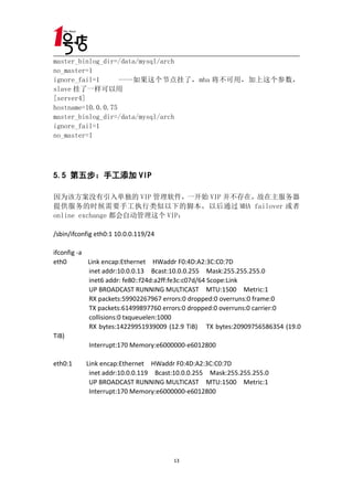 master_binlog_dir=/data/mysql/arch
no_master=1
ignore_fail=1      ----如果这个节点挂了，mha 将不可用，加上这个参数，
slave 挂了一样可以用
[server4]
hostname=10.0.0.75
master_binlog_dir=/data/mysql/arch
ignore_fail=1
no_master=1




5.5 第五步：手工添加 VIP

因为该方案没有引入单独的 VIP 管理软件，一开始 VIP 并不存在，故在主服务器
提供服务的时候需要手工执行类似以下的脚本，以后通过 MHA failover 或者
online exchange 都会自动管理这个 VIP：

/sbin/ifconfig eth0:1 10.0.0.119/24

ifconfig -a
eth0        Link encap:Ethernet HWaddr F0:4D:A2:3C:C0:7D
            inet addr:10.0.0.13 Bcast:10.0.0.255 Mask:255.255.255.0
            inet6 addr: fe80::f24d:a2ff:fe3c:c07d/64 Scope:Link
            UP BROADCAST RUNNING MULTICAST MTU:1500 Metric:1
            RX packets:59902267967 errors:0 dropped:0 overruns:0 frame:0
            TX packets:61499897760 errors:0 dropped:0 overruns:0 carrier:0
            collisions:0 txqueuelen:1000
            RX bytes:14229951939009 (12.9 TiB) TX bytes:20909756586354 (19.0
TiB)
            Interrupt:170 Memory:e6000000-e6012800

eth0:1     Link encap:Ethernet HWaddr F0:4D:A2:3C:C0:7D
            inet addr:10.0.0.119 Bcast:10.0.0.255 Mask:255.255.255.0
            UP BROADCAST RUNNING MULTICAST MTU:1500 Metric:1
            Interrupt:170 Memory:e6000000-e6012800




                                      13
 