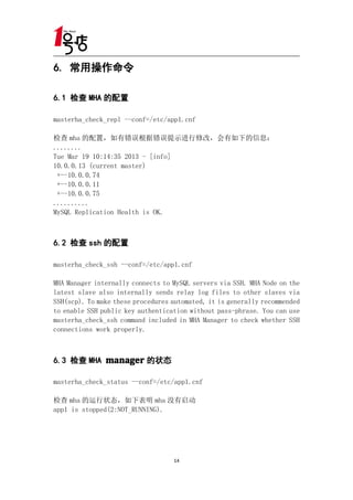 6. 常用操作命令

6.1 检查 MHA 的配置

masterha_check_repl --conf=/etc/app1.cnf

检查 mha 的配置，如有错误根据错误提示进行修改，会有如下的信息：
........
Tue Mar 19 10:14:35 2013 - [info]
10.0.0.13 (current master)
 +--10.0.0.74
 +--10.0.0.11
 +--10.0.0.75
..........
MySQL Replication Health is OK.



6.2 检查 ssh 的配置

masterha_check_ssh --conf=/etc/app1.cnf

MHA Manager internally connects to MySQL servers via SSH. MHA Node on the
latest slave also internally sends relay log files to other slaves via
SSH(scp). To make these procedures automated, it is generally recommended
to enable SSH public key authentication without pass-phrase. You can use
masterha_check_ssh command included in MHA Manager to check whether SSH
connections work properly.



6.3 检查 MHA manager 的状态

masterha_check_status --conf=/etc/app1.cnf

检查 mha 的运行状态，如下表明 mha 没有启动
app1 is stopped(2:NOT_RUNNING).




                                   14
 