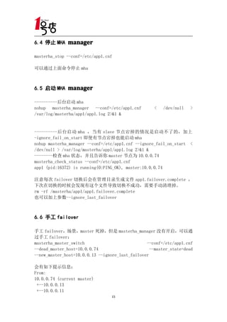 6.4 停止 MHA manager

masterha_stop --conf=/etc/app1.cnf

可以通过上面命令停止 mha



6.5 启动 MHA manager

----------后台启动 mha
nohup masterha_manager --conf=/etc/app1.cnf          <   /dev/null   >
/var/log/masterha/app1/app1.log 2>&1 &


----------后台启动 mha ，当有 slave 节点宕掉的情况是启动不了的，加上
-ignore_fail_on_start 即使有节点宕掉也能启动 mha
nohup masterha_manager --conf=/etc/app1.cnf --ignore_fail_on_start <
/dev/null > /var/log/masterha/app1/app1.log 2>&1 &
--------检查 mha 状态，并且告诉你 master 节点为 10.0.0.74
masterha_check_status --conf=/etc/app1.cnf
app1 (pid:16372) is running(0:PING_OK), master:10.0.0.74

注意每次 failover 切换后会在管理目录生成文件 app1.failover.complete ，
下次在切换的时候会发现有这个文件导致切换不成功，需要手动清理掉。
rm -rf /masterha/app1/app1.failover.complete
也可以加上参数--ignore_last_failover



6.6 手工 failover

手工 failover，场景，master 死掉，但是 masterha_manager 没有开启，可以通
过手工 failover：
masterha_master_switch                           --conf=/etc/app1.cnf
--dead_master_host=10.0.0.74                       --master_state=dead
--new_master_host=10.0.0.13 --ignore_last_failover

会有如下提示信息：
From:
10.0.0.74 (current master)
 +--10.0.0.13
 +--10.0.0.11
                                  15
 