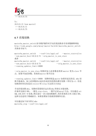 +--10.0.0.75

To:
10.0.0.13 (new master)
 +--10.0.0.11
 +--10.0.0.75



6.7 在线切换

masterha_master_switch 命令维护操作时手动在线切换命令各参数解释网址
http://code.google.com/p/mysql-master-ha/wiki/masterha_master_switch
具体命令如下：

masterha_master_switch    --conf=/etc/app1.cnf    --master_state=alive
--new_master_host=10.0.0.74 --orig_master_is_new_slave
或者
masterha_master_switch    --conf=/etc/app1.cnf    --master_state=alive
--new_master_host=10.0.0.74                 --orig_master_is_new_slave
--running_updates_limit=10000

--orig_master_is_new_slave 切换时加上此参数是将原 master 变为 slave 节
点，如果不加此参数，原来的 master 将不启动

--running_updates_limit=10000 切换时候选 master 如果有延迟的话，mha 切
换不能成功，加上此参数表示延迟在此时间范围内都可切换（单位为 s）                  ，但是
切换的时间长短是由 recover 时 relay 日志的大小决定

手动在线切换 mha，切换时需要将在运行的 mha 停掉后才能切换。
在备库先执行 DDL，一般先 stop slave，一般不记录 mysql 日志，可以通过 set
SQL_LOG_BIN = 0 实现。然后进行一次主备切换操作，再在原来的主库上执行 DDL。
这种方法适用于增减索引，如果是增加字段就需要额外注意。

可以通过如下命令停止 mha
masterha_stop --conf=/etc/app1.cnf




                                  16
 