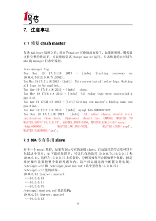 7. 注意事项

7.1 修复 crash master

每次 failover 切换之后，原来的 master 可能就废弃掉了，如果还想用，服务器
文件完整的情况下，可以继续尝试 change master 运行，日志恢复的点可以在
mha 的 manager 日志中找到：

less manager.log
Tue Mar 19 17:31:18 2013 - [info] Starting recovery on
10.0.0.74(10.0.0.74:3306)..
Tue Mar 19 17:31:18 2013 - [info] This server has all relay logs. Waiting
all logs to be applied..
Tue Mar 19 17:31:18 2013 - [info] done.
Tue Mar 19 17:31:18 2013 - [info] All relay logs were successfully
applied.
Tue Mar 19 17:31:18 2013 - [info] Getting new master's binlog name and
position..
Tue Mar 19 17:31:18 2013 - [info] mysql-bin.000008:3921
Tue Mar 19 17:31:18 2013 - [info] All other slaves should start
replication from here. Statement should be: CHANGE MASTER TO
MASTER_HOST='10.0.0.74', MASTER_PORT=3306, MASTER_LOG_FILE='mysql
-bin.000008',          MASTER_LOG_POS=3921,          MASTER_USER='repl',
MASTER_PASSWORD='xxx';


7.2 DBA 专有备用 slave

对于一个 mysql 集群，如果有 DBA 专有的备用 slave，自动监控的节点里可以不
包括这个节点，如下面的集群里，可以只自动监控 10.0.0.74,10.0.0.13 和
10.0.0.11，这样在 10.0.0.75 上的备份、分析等操作不会影响整个集群，但是
维护操作是要把整个集群考虑在内，这个可以通过两个配置文件实现，
/etc/app1.cnf 和 /etc/app1_monitor.cnf（这个里没有 10.0.0.75）
/etc/app1.cnf 里的结构：
10.0.0.74 (current master)
 +--10.0.0.13
 +--10.0.0.11
 +--10.0.0.75
/etc/app1_monitor.cnf 里的结构：
10.0.0.74 (current master)
 +--10.0.0.13
                                   17
 