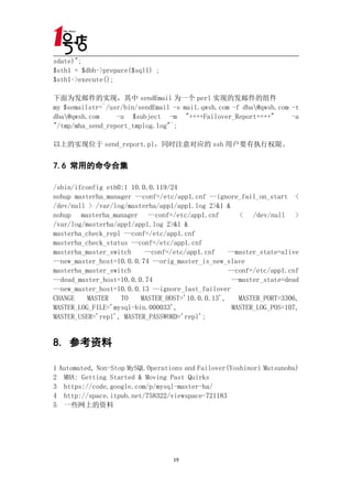 sdate)";
$sth1 = $dbh->prepare($sql1) ;
$sth1->execute();

下面为发邮件的实现，其中 sendEmail 为一个 perl 实现的发邮件的组件
my $semailstr=`/usr/bin/sendEmail -s mail.qwsh.com -f dba@qwsh.com -t
dba@qwsh.com     -u $subject -m "++++Failover_Report++++"          -a
"/tmp/mha_send_report_tmplog.log"`;

以上的实现位于 send_report.pl，同时注意对应的 ssh 用户要有执行权限。


7.6 常用的命令合集

/sbin/ifconfig eth0:1 10.0.0.119/24
nohup masterha_manager --conf=/etc/app1.cnf --ignore_fail_on_start <
/dev/null > /var/log/masterha/app1/app1.log 2>&1 &
nohup masterha_manager --conf=/etc/app1.cnf          < /dev/null >
/var/log/masterha/app1/app1.log 2>&1 &
masterha_check_repl --conf=/etc/app1.cnf
masterha_check_status --conf=/etc/app1.cnf
masterha_master_switch    --conf=/etc/app1.cnf    --master_state=alive
--new_master_host=10.0.0.74 --orig_master_is_new_slave
masterha_master_switch                            --conf=/etc/app1.cnf
--dead_master_host=10.0.0.74                       --master_state=dead
--new_master_host=10.0.0.13 --ignore_last_failover
CHANGE    MASTER   TO    MASTER_HOST='10.0.0.13',    MASTER_PORT=3306,
MASTER_LOG_FILE='mysql-bin.000033',                MASTER_LOG_POS=107,
MASTER_USER='repl', MASTER_PASSWORD='repl';


8. 参考资料

1 Automated, Non-Stop MySQL Operations and Failover(Yoshinori Matsunobu)
2 MHA: Getting Started & Moving Past Quirks
3 https://code.google.com/p/mysql-master-ha/
4 http://space.itpub.net/758322/viewspace-721183
5 一些网上的资料




                                   19
 