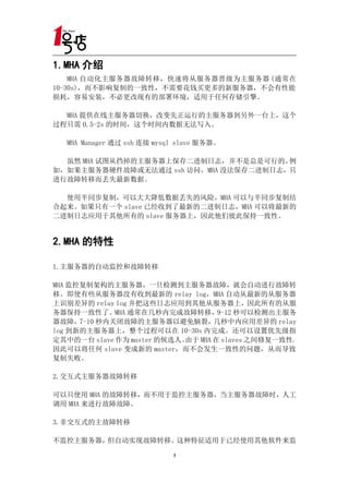 1.MHA 介绍
    MHA 自动化主服务器故障转移，快速将从服务器晋级为主服务器 (通常在
10-30s)，而不影响复制的一致性，不需要花钱买更多的新服务器，不会有性能
损耗，容易安装，不必更改现有的部署环境，适用于任何存储引擎。

  MHA 提供在线主服务器切换，改变先正运行的主服务器到另外一台上，这个
过程只需 0.5-2s 的时间，这个时间内数据无法写入。

   MHA Manager 通过 ssh 连接 mysql slave 服务器。

  虽然 MHA 试图从挡掉的主服务器上保存二进制日志，并不是总是可行的。  例
如，如果主服务器硬件故障或无法通过 ssh 访问，MHA 没法保存二进制日志，只
进行故障转移而丢失最新数据。

  使用半同步复制，可以大大降低数据丢失的风险。MHA 可以与半同步复制结
合起来。如果只有一个 slave 已经收到了最新的二进制日志，MHA 可以将最新的
二进制日志应用于其他所有的 slave 服务器上，因此他们彼此保持一致性。


2.MHA 的特性

1.主服务器的自动监控和故障转移

MHA 监控复制架构的主服务器，一旦检测到主服务器故障，就会自动进行故障转
移。即使有些从服务器没有收到最新的 relay log，MHA 自动从最新的从服务器
上识别差异的 relay log 并把这些日志应用到其他从服务器上，因此所有的从服
务器保持一致性了。     MHA 通常在几秒内完成故障转移，9-12 秒可以检测出主服务
器故障，  7-10 秒内关闭故障的主服务器以避免脑裂，几秒中内应用差异的 relay
log 到新的主服务器上，整个过程可以在 10-30s 内完成。还可以设置优先级指
定其中的一台 slave 作为 master 的候选人。由于 MHA 在 slaves 之间修复一致性，
因此可以将任何 slave 变成新的 master，而不会发生一致性的问题，从而导致
复制失败。

2.交互式主服务器故障转移

可以只使用 MHA 的故障转移，而不用于监控主服务器，当主服务器故障时，人工
调用 MHA 来进行故障故障。

3.非交互式的主故障转移

不监控主服务器，但自动实现故障转移。这种特征适用于已经使用其他软件来监
                             3
 