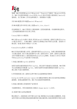 务器。MHA 可以管理 master1 和 master2，当 master1 当掉后，将 master2 作为
主，MHA 不会监控和恢复 slave3 因为 slave3 是从不同的主服务器上(master2)
复制的。为了使 MHA 工作在这种架构下，需要做如下设置：

只在 MHA 配置文件中配置 master1 和 master2

在 MHA 配置文件中所有主机上设置 multi_tier_slave=1

在这种情况下，MHA 只管理主主服务器和二层的从服务器，在故障转移过程中，
三层从服务器仍然可以正常工作的。

5.mysql 版本 5.0 或更高

MHA 支持 mysql5.0 或以上版本。因为从 mysql5.0 版本起二进制日志格式(binlog
v4 格式)改变了。当 MHA 解析二进制日志来确定目标中继日志位置，是使用 v4
格式的。MySQL 版本不得低于 5.0.60。

6.mysqlbinlog 版本 3.3 或更高

MHA 在目标从服务器上应用二进制事件使用 mysqlbinlog。如果主服务器使用基
于行格式复制，基于行格式的事件写入到二进制文件中，这种二进制日志格式的
文件只能被 MySQL5.1 或更高版本的 mysqlbinlog 解析。MySQL5.0.60 以下版本
中的 mysqlbinlog 不支持基于行格式的。

7.候选主服务器 log-bin 必须开启

如果当前的从服务器没有开启 log-bin，那么将不可能成为主服务器。MHA 管理
节点会检测是否有配置 log-bin。如果当前所有从服务器都没有设置 log-bin，
那么 MHA 不进行故障转移。

8.所有服务器上的二进制日志和中继日志过滤规则必须相同

binlog-do-db 和 replicate-ignore-db 设置必须相同。 在启动时候会检测过
                                          MHA
滤规则，如果过滤规则不同，MHA 不启动监控和故障转移。

9.候选主服务器上的复制用户必须存在

当故障转移后，所有从服务器上将执行 change master to 命令。

10.保留中继日志和定期清理

默认情况下，从服务器上的中继日志在 SQL 线程执行完后会被自动删除的。但是
这些中继日志在恢复其他从服务器时候可能会被用到，   因此需要禁用中继日志的
                           5
 