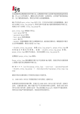 自动清除和定期清除旧的中继日志。   定期清除中继日志需要考虑到复制延时的问
题。在 ext3 文件系统下，删除大的文件需要一定的时间，会导致严重的复制延
时。为了避免复制延时，暂时为中继日志创建硬链接。

MHA 节点包含 pure_relay_logs 命令工具，它可以为中继日志创建硬链接，执行
SET GLOBAL relay_log_purge=1，等待几秒中以便 SQL 线程切换到新的中继日志，
再执行 SET GLOBAL relay_log_purge=0。

pure_relay_logs 参数如下所示：
–user mysql 用户名
–password mysql 密码
–host mysql 服务器地址
–port 端口号
–workdir 创建和删除中继日志硬链接目录。成功执行脚本后，硬链接的中继日
志文件将被删除。默认目录是/var/tmp。

–disable_relay_log_purge 如果 relay_log_purge=1，purge_relay_logs 脚
本 将 退 出 不 做 任 何 事 情 。 设 置 – disable_relay_log_purge 参 数 ，
purge_relay_logs 脚本不会退去，且自动设置 relay_log_purge=0。

定期执行 purge_relay_logs 脚本：

Purge_relay_logs 脚本删除中继日志不会阻塞 SQL 线程。因此在每台从服务器
上设置计划任务定期清除中继日志。

00 00 * * * /usr/bin/purge_relay_logs –user=root –password=passwd
–disable_relay_log_purge >> /data/masterha/log/purge_relay_logs.log
2>&1

最好在每台从服务器上不同时间点执行计划任务。

11. LOAD DATA INFILE 不要使用基于语句型的二进制日志

如果使用非事务性存储引擎，在执行完 LOAD DATA INFILE 基于语句型二进制日
志时，主服务器当掉，MHA 可能不会产生差异的中继日志事件。使用 LOAD DATA
INFILE 基于语句型二进制日志有一些已知问题， mysql5.1 版本中不建议使用，
                         在
同时还会引起严重的复制延时，因此没有理由使用它。




                                 6
 