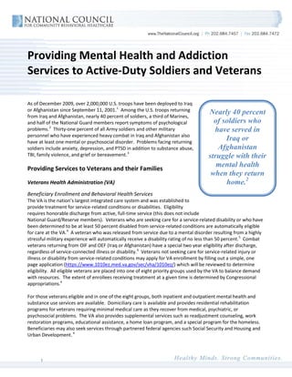 Providing Mental Health and Addiction
Services to Active-Duty Soldiers and Veterans

As of December 2009, over 2,000,000 U.S. troops have been deployed to Iraq
or Afghanistan since September 11, 2001. 1 Among the U.S. troops returning
from Iraq and Afghanistan, nearly 40 percent of soldiers, a third of Marines,
                                                                                      Nearly 40 percent
and half of the National Guard members report symptoms of psychological                 of soldiers who
problems. 2 Thirty-one percent of all Army soldiers and other military                  have served in
personnel who have experienced heavy combat in Iraq and Afghanistan also
have at least one mental or psychosocial disorder. Problems facing returning
                                                                                            Iraq or
soldiers include anxiety, depression, and PTSD in addition to substance abuse,           Afghanistan
TBI, family violence, and grief or bereavement. 3                                     struggle with their
Providing Services to Veterans and their Families
                                                                                         mental health
                                                                                       when they return
Veterans Health Administration (VA)                                                         home.2
Beneficiary Enrollment and Behavioral Health Services
The VA is the nation’s largest integrated care system and was established to
provide treatment for service-related conditions or disabilities. Eligibility
requires honorable discharge from active, full-time service (this does not include
National Guard/Reserve members). Veterans who are seeking care for a service-related disability or who have
been determined to be at least 50 percent disabled from service-related conditions are automatically eligible
for care at the VA. 4 A veteran who was released from service due to a mental disorder resulting from a highly
stressful military experience will automatically receive a disability rating of no less than 50 percent. 5 Combat
veterans returning from OIF and OEF (Iraq or Afghanistan) have a special two year eligibility after discharge,
regardless of service-connected illness or disability. 6 Veterans not seeking care for service-related injury or
illness or disability from service-related conditions may apply for VA enrollment by filling out a simple, one
page application (https://www.1010ez.med.va.gov/sec/vha/1010ez/) which will be reviewed to determine
eligibility. All eligible veterans are placed into one of eight priority groups used by the VA to balance demand
with resources. The extent of enrollees receiving treatment at a given time is determined by Congressional
appropriations.4

For those veterans eligible and in one of the eight groups, both inpatient and outpatient mental health and
substance use services are available. Domiciliary care is available and provides residential rehabilitation
programs for veterans requiring minimal medical care as they recover from medical, psychiatric, or
psychosocial problems. The VA also provides supplemental services such as readjustment counseling, work
restoration programs, educational assistance, a home loan program, and a special program for the homeless.
Beneficiaries may also seek services through partnered federal agencies such Social Security and Housing and
Urban Development. 4



      1
 