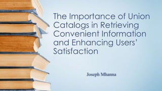 The Importance of Union
Catalogs in Retrieving
Convenient Information
and Enhancing Users’
Satisfaction
Joseph Mhanna
 