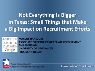 Not Everything Is Bigger
  in Texas: Small Things that Make
a Big Impact on Recruitment Efforts
     MARCUS HANSCOM
     ASSOCIATE DIRECTOR OF GRADUATE RECRUITMENT
     AND OUTREACH
     UNIVERSITY OF NEW HAVEN
     PRESIDENT, NEGAP
 