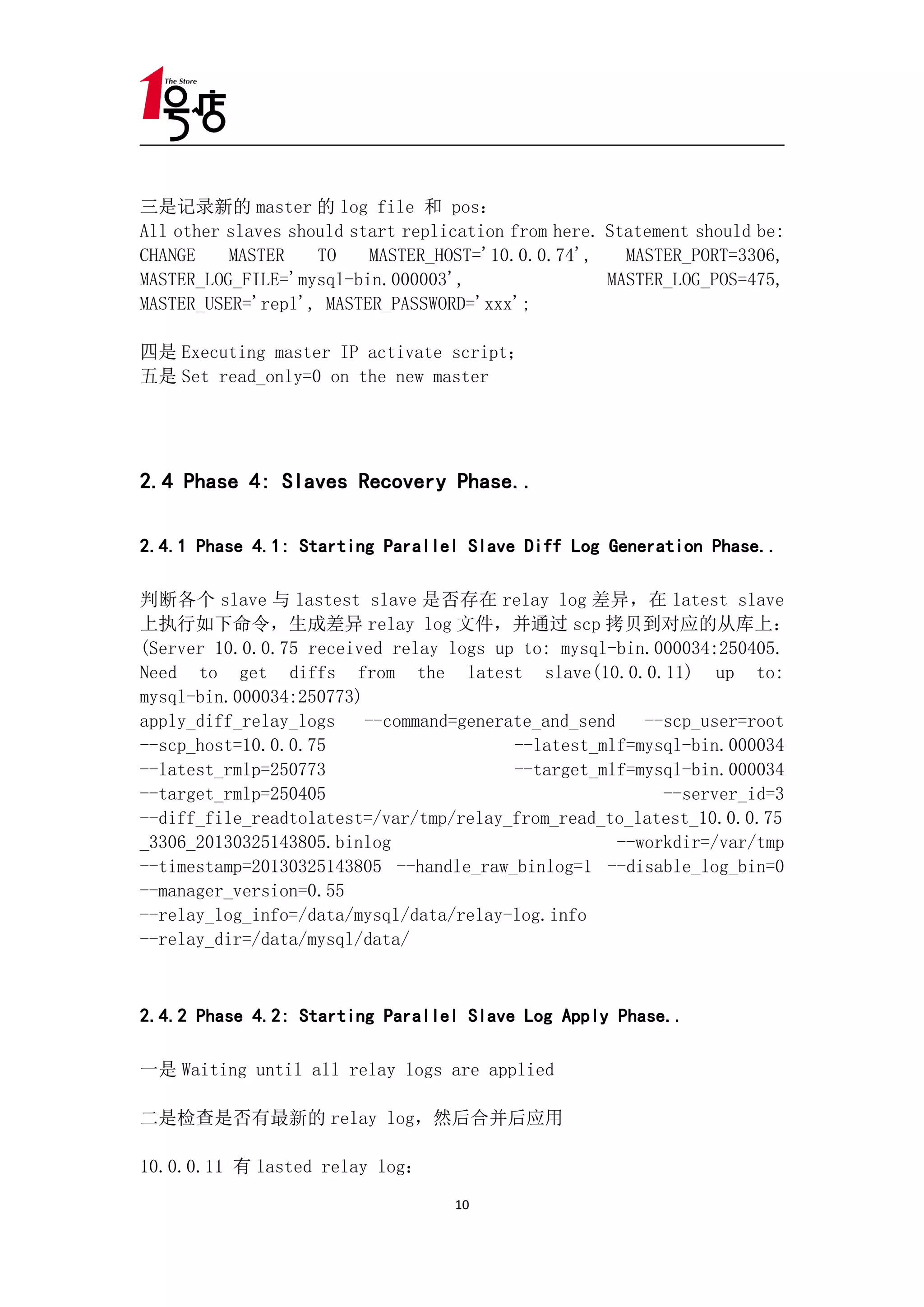 三是记录新的 master 的 log file 和 pos：
All other slaves should start replication from here. Statement should be:
CHANGE    MASTER    TO    MASTER_HOST='10.0.0.74',     MASTER_PORT=3306,
MASTER_LOG_FILE='mysql-bin.000003',                  MASTER_LOG_POS=475,
MASTER_USER='repl', MASTER_PASSWORD='xxx';

四是 Executing master IP activate script；
五是 Set read_only=0 on the new master




2.4 Phase 4: Slaves Recovery Phase..

2.4.1 Phase 4.1: Starting Parallel Slave Diff Log Generation Phase..

判断各个 slave 与 lastest slave 是否存在 relay log 差异，在 latest slave
上执行如下命令，生成差异 relay log 文件，并通过 scp 拷贝到对应的从库上：
(Server 10.0.0.75 received relay logs up to: mysql-bin.000034:250405.
Need to get diffs from the latest slave(10.0.0.11) up to:
mysql-bin.000034:250773)
apply_diff_relay_logs    --command=generate_and_send    --scp_user=root
--scp_host=10.0.0.75                     --latest_mlf=mysql-bin.000034
--latest_rmlp=250773                     --target_mlf=mysql-bin.000034
--target_rmlp=250405                                      --server_id=3
--diff_file_readtolatest=/var/tmp/relay_from_read_to_latest_10.0.0.75
_3306_20130325143805.binlog                          --workdir=/var/tmp
--timestamp=20130325143805 --handle_raw_binlog=1 --disable_log_bin=0
--manager_version=0.55
--relay_log_info=/data/mysql/data/relay-log.info
--relay_dir=/data/mysql/data/



2.4.2 Phase 4.2: Starting Parallel Slave Log Apply Phase..

一是 Waiting until all relay logs are applied

二是检查是否有最新的 relay log，然后合并后应用

10.0.0.11 有 lasted relay log：
                                   10
 