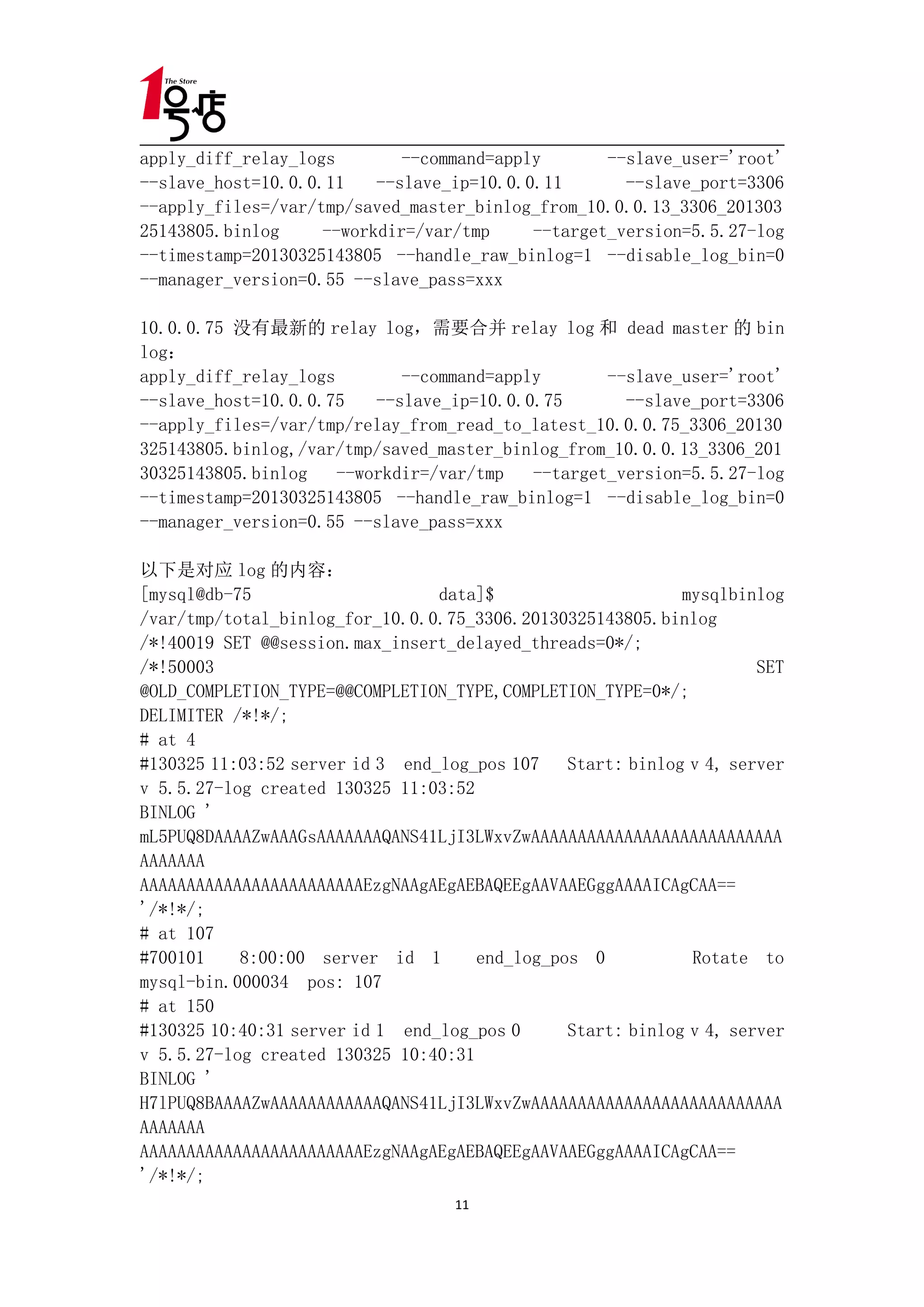 apply_diff_relay_logs        --command=apply       --slave_user='root'
--slave_host=10.0.0.11    --slave_ip=10.0.0.11       --slave_port=3306
--apply_files=/var/tmp/saved_master_binlog_from_10.0.0.13_3306_201303
25143805.binlog     --workdir=/var/tmp     --target_version=5.5.27-log
--timestamp=20130325143805 --handle_raw_binlog=1 --disable_log_bin=0
--manager_version=0.55 --slave_pass=xxx

10.0.0.75 没有最新的 relay log，需要合并 relay log 和 dead master 的 bin
log：
apply_diff_relay_logs        --command=apply       --slave_user='root'
--slave_host=10.0.0.75    --slave_ip=10.0.0.75       --slave_port=3306
--apply_files=/var/tmp/relay_from_read_to_latest_10.0.0.75_3306_20130
325143805.binlog,/var/tmp/saved_master_binlog_from_10.0.0.13_3306_201
30325143805.binlog    --workdir=/var/tmp   --target_version=5.5.27-log
--timestamp=20130325143805 --handle_raw_binlog=1 --disable_log_bin=0
--manager_version=0.55 --slave_pass=xxx

以下是对应 log 的内容：
[mysql@db-75                     data]$                     mysqlbinlog
/var/tmp/total_binlog_for_10.0.0.75_3306.20130325143805.binlog
/*!40019 SET @@session.max_insert_delayed_threads=0*/;
/*!50003                                                             SET
@OLD_COMPLETION_TYPE=@@COMPLETION_TYPE,COMPLETION_TYPE=0*/;
DELIMITER /*!*/;
# at 4
#130325 11:03:52 server id 3 end_log_pos 107 Start: binlog v 4, server
v 5.5.27-log created 130325 11:03:52
BINLOG '
mL5PUQ8DAAAAZwAAAGsAAAAAAAQANS41LjI3LWxvZwAAAAAAAAAAAAAAAAAAAAAAAAAAA
AAAAAAA
AAAAAAAAAAAAAAAAAAAAAAAAEzgNAAgAEgAEBAQEEgAAVAAEGggAAAAICAgCAA==
'/*!*/;
# at 107
#700101    8:00:00 server id 1       end_log_pos 0           Rotate to
mysql-bin.000034 pos: 107
# at 150
#130325 10:40:31 server id 1 end_log_pos 0     Start: binlog v 4, server
v 5.5.27-log created 130325 10:40:31
BINLOG '
H7lPUQ8BAAAAZwAAAAAAAAAAAAQANS41LjI3LWxvZwAAAAAAAAAAAAAAAAAAAAAAAAAAA
AAAAAAA
AAAAAAAAAAAAAAAAAAAAAAAAEzgNAAgAEgAEBAQEEgAAVAAEGggAAAAICAgCAA==
'/*!*/;
                                   11
 