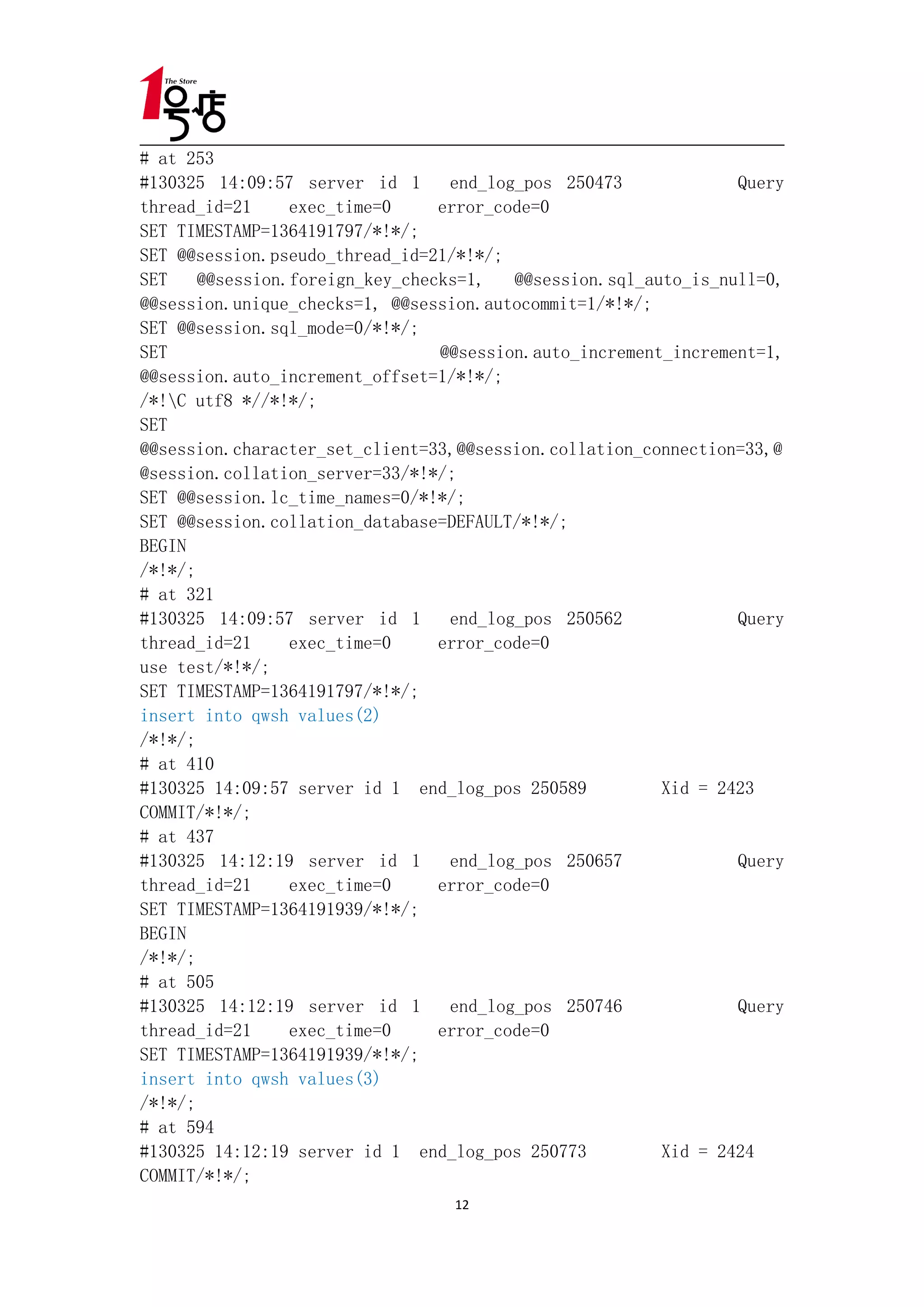 # at 253
#130325 14:09:57 server id 1      end_log_pos 250473             Query
thread_id=21     exec_time=0     error_code=0
SET TIMESTAMP=1364191797/*!*/;
SET @@session.pseudo_thread_id=21/*!*/;
SET    @@session.foreign_key_checks=1,   @@session.sql_auto_is_null=0,
@@session.unique_checks=1, @@session.autocommit=1/*!*/;
SET @@session.sql_mode=0/*!*/;
SET                              @@session.auto_increment_increment=1,
@@session.auto_increment_offset=1/*!*/;
/*!C utf8 *//*!*/;
SET
@@session.character_set_client=33,@@session.collation_connection=33,@
@session.collation_server=33/*!*/;
SET @@session.lc_time_names=0/*!*/;
SET @@session.collation_database=DEFAULT/*!*/;
BEGIN
/*!*/;
# at 321
#130325 14:09:57 server id 1      end_log_pos 250562             Query
thread_id=21     exec_time=0     error_code=0
use test/*!*/;
SET TIMESTAMP=1364191797/*!*/;
insert into qwsh values(2)
/*!*/;
# at 410
#130325 14:09:57 server id 1 end_log_pos 250589          Xid = 2423
COMMIT/*!*/;
# at 437
#130325 14:12:19 server id 1      end_log_pos 250657             Query
thread_id=21     exec_time=0     error_code=0
SET TIMESTAMP=1364191939/*!*/;
BEGIN
/*!*/;
# at 505
#130325 14:12:19 server id 1      end_log_pos 250746             Query
thread_id=21     exec_time=0     error_code=0
SET TIMESTAMP=1364191939/*!*/;
insert into qwsh values(3)
/*!*/;
# at 594
#130325 14:12:19 server id 1 end_log_pos 250773          Xid = 2424
COMMIT/*!*/;
                                  12
 