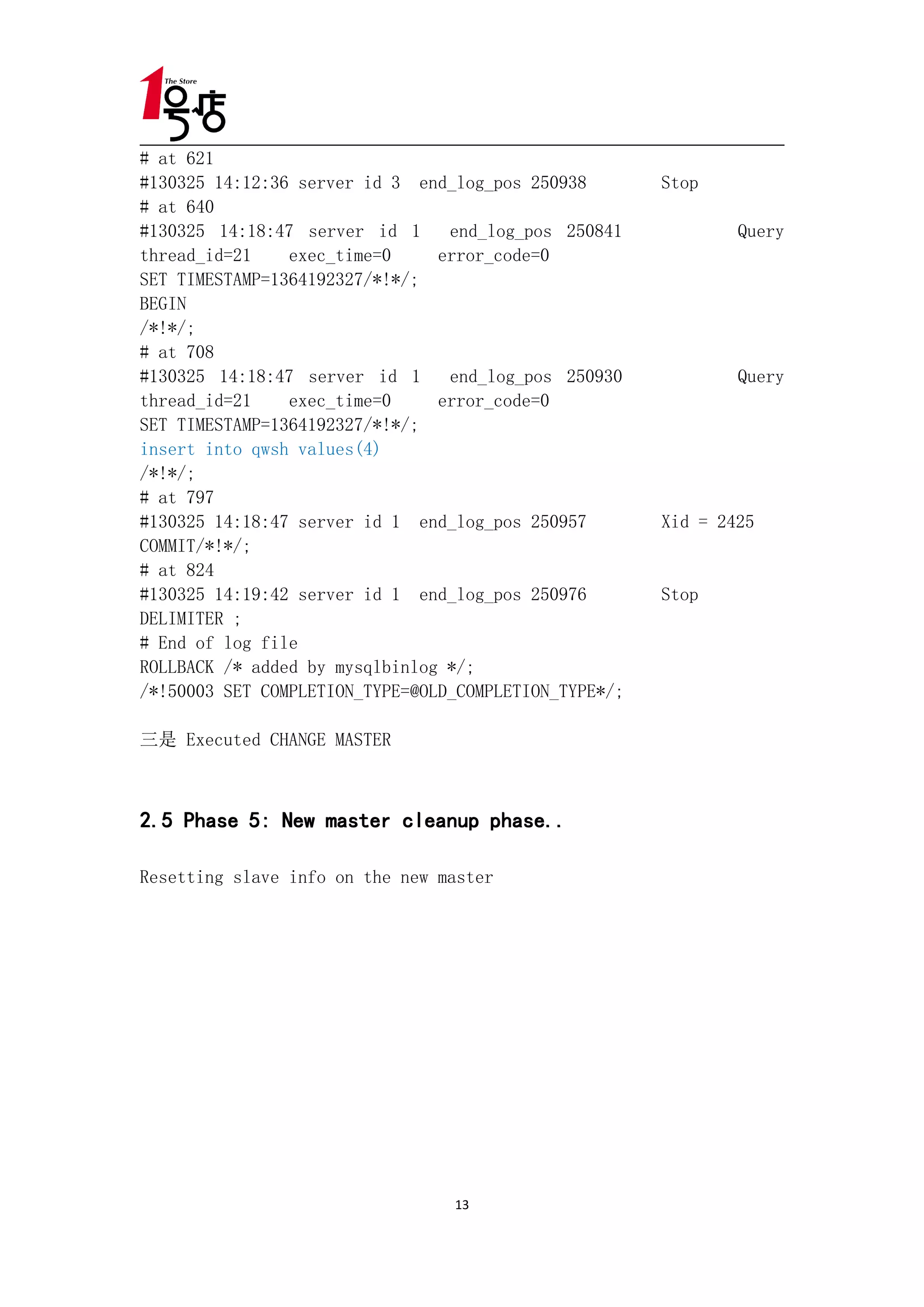 # at 621
#130325 14:12:36 server id 3 end_log_pos 250938        Stop
# at 640
#130325 14:18:47 server id 1     end_log_pos 250841            Query
thread_id=21    exec_time=0     error_code=0
SET TIMESTAMP=1364192327/*!*/;
BEGIN
/*!*/;
# at 708
#130325 14:18:47 server id 1     end_log_pos 250930            Query
thread_id=21    exec_time=0     error_code=0
SET TIMESTAMP=1364192327/*!*/;
insert into qwsh values(4)
/*!*/;
# at 797
#130325 14:18:47 server id 1 end_log_pos 250957        Xid = 2425
COMMIT/*!*/;
# at 824
#130325 14:19:42 server id 1 end_log_pos 250976        Stop
DELIMITER ;
# End of log file
ROLLBACK /* added by mysqlbinlog */;
/*!50003 SET COMPLETION_TYPE=@OLD_COMPLETION_TYPE*/;

三是 Executed CHANGE MASTER



2.5 Phase 5: New master cleanup phase..

Resetting slave info on the new master




                                 13
 