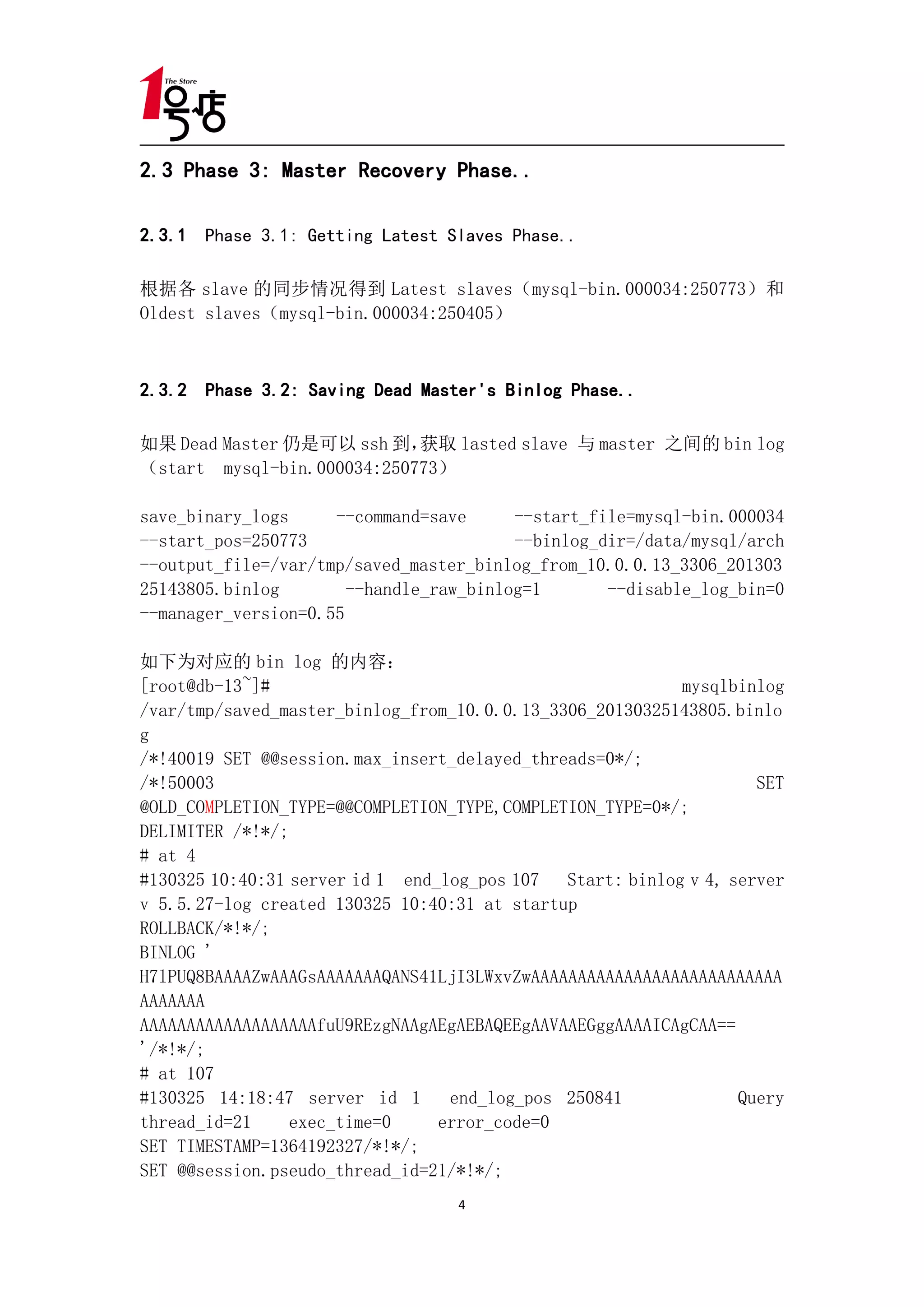 2.3 Phase 3: Master Recovery Phase..

2.3.1 Phase 3.1: Getting Latest Slaves Phase..

根据各 slave 的同步情况得到 Latest slaves（mysql-bin.000034:250773）和
Oldest slaves（mysql-bin.000034:250405）



2.3.2 Phase 3.2: Saving Dead Master's Binlog Phase..

如果 Dead Master 仍是可以 ssh 到，  获取 lasted slave 与 master 之间的 bin log
（start mysql-bin.000034:250773）

save_binary_logs     --command=save      --start_file=mysql-bin.000034
--start_pos=250773                       --binlog_dir=/data/mysql/arch
--output_file=/var/tmp/saved_master_binlog_from_10.0.0.13_3306_201303
25143805.binlog        --handle_raw_binlog=1       --disable_log_bin=0
--manager_version=0.55

如下为对应的 bin log 的内容：
[root@db-13~]#                                            mysqlbinlog
/var/tmp/saved_master_binlog_from_10.0.0.13_3306_20130325143805.binlo
g
/*!40019 SET @@session.max_insert_delayed_threads=0*/;
/*!50003                                                           SET
@OLD_COMPLETION_TYPE=@@COMPLETION_TYPE,COMPLETION_TYPE=0*/;
DELIMITER /*!*/;
# at 4
#130325 10:40:31 server id 1 end_log_pos 107 Start: binlog v 4, server
v 5.5.27-log created 130325 10:40:31 at startup
ROLLBACK/*!*/;
BINLOG '
H7lPUQ8BAAAAZwAAAGsAAAAAAAQANS41LjI3LWxvZwAAAAAAAAAAAAAAAAAAAAAAAAAAA
AAAAAAA
AAAAAAAAAAAAAAAAAAAfuU9REzgNAAgAEgAEBAQEEgAAVAAEGggAAAAICAgCAA==
'/*!*/;
# at 107
#130325 14:18:47 server id 1      end_log_pos 250841             Query
thread_id=21     exec_time=0     error_code=0
SET TIMESTAMP=1364192327/*!*/;
SET @@session.pseudo_thread_id=21/*!*/;
                                  4
 