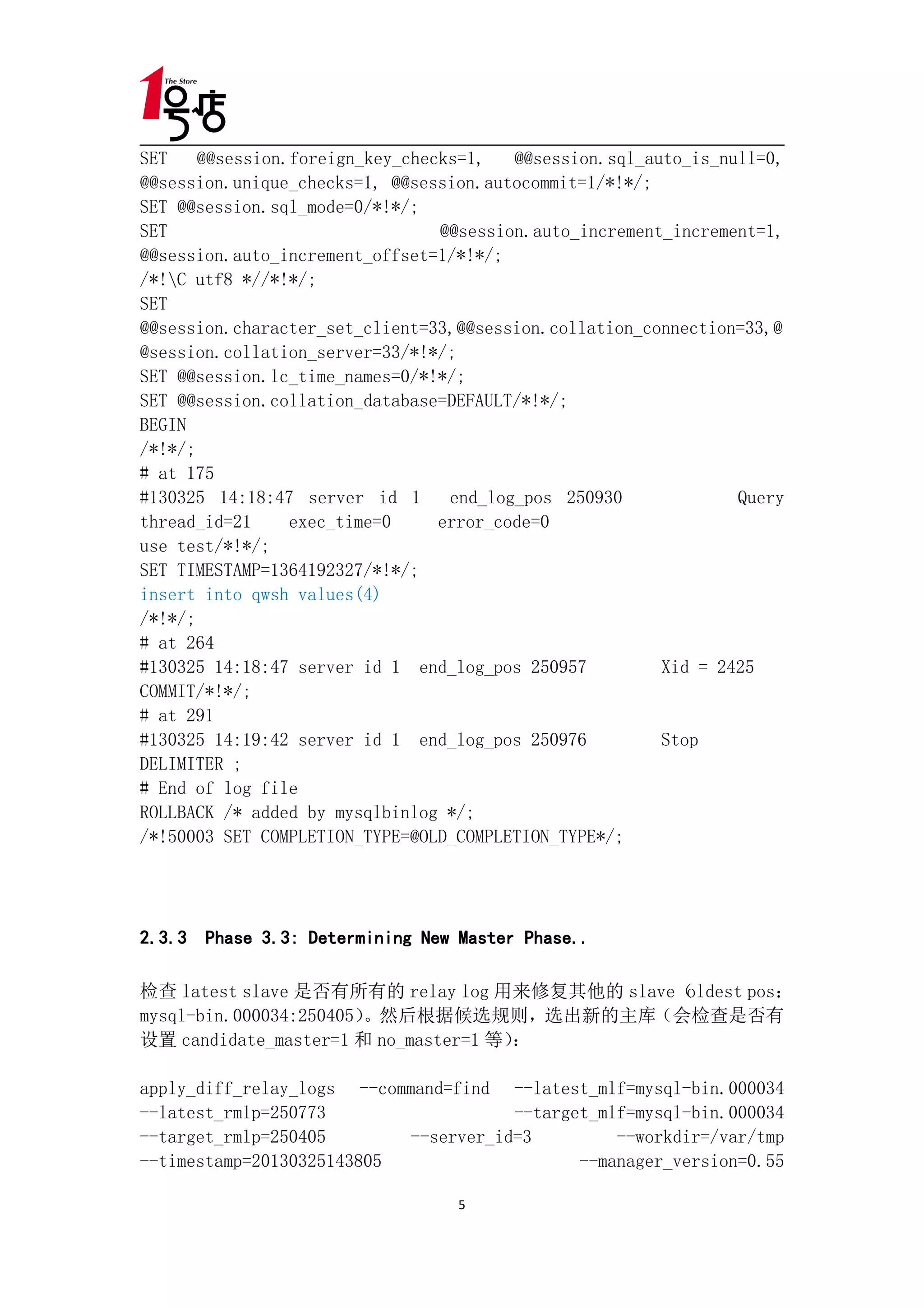 SET    @@session.foreign_key_checks=1,   @@session.sql_auto_is_null=0,
@@session.unique_checks=1, @@session.autocommit=1/*!*/;
SET @@session.sql_mode=0/*!*/;
SET                              @@session.auto_increment_increment=1,
@@session.auto_increment_offset=1/*!*/;
/*!C utf8 *//*!*/;
SET
@@session.character_set_client=33,@@session.collation_connection=33,@
@session.collation_server=33/*!*/;
SET @@session.lc_time_names=0/*!*/;
SET @@session.collation_database=DEFAULT/*!*/;
BEGIN
/*!*/;
# at 175
#130325 14:18:47 server id 1      end_log_pos 250930             Query
thread_id=21     exec_time=0     error_code=0
use test/*!*/;
SET TIMESTAMP=1364192327/*!*/;
insert into qwsh values(4)
/*!*/;
# at 264
#130325 14:18:47 server id 1 end_log_pos 250957          Xid = 2425
COMMIT/*!*/;
# at 291
#130325 14:19:42 server id 1 end_log_pos 250976          Stop
DELIMITER ;
# End of log file
ROLLBACK /* added by mysqlbinlog */;
/*!50003 SET COMPLETION_TYPE=@OLD_COMPLETION_TYPE*/;




2.3.3 Phase 3.3: Determining New Master Phase..

检查 latest slave 是否有所有的 relay log 用来修复其他的 slave（oldest pos：
mysql-bin.000034:250405）。然后根据候选规则，选出新的主库（会检查是否有
设置 candidate_master=1 和 no_master=1 等）：

apply_diff_relay_logs --command=find --latest_mlf=mysql-bin.000034
--latest_rmlp=250773                   --target_mlf=mysql-bin.000034
--target_rmlp=250405        --server_id=3         --workdir=/var/tmp
--timestamp=20130325143805                    --manager_version=0.55

                                  5
 