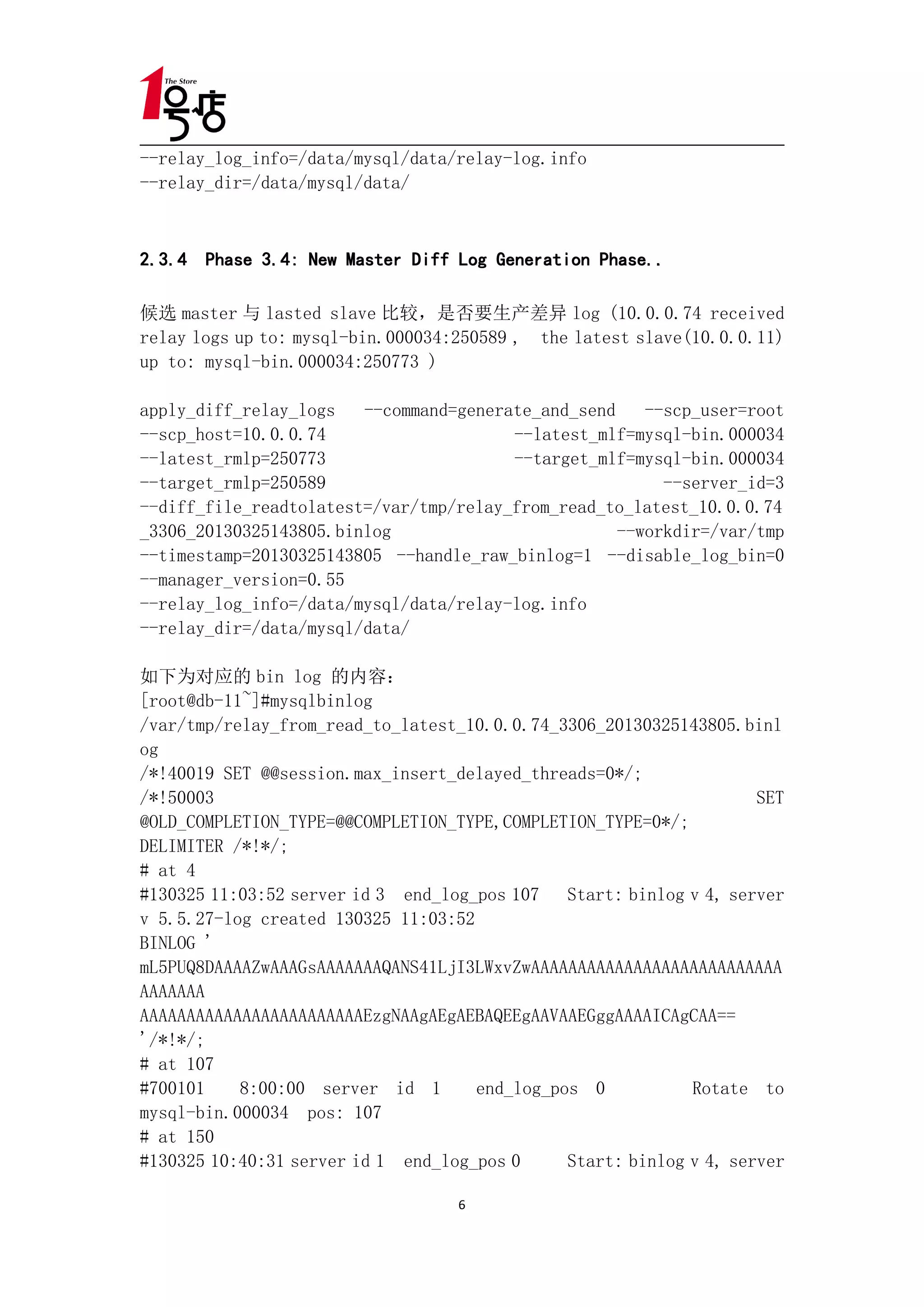--relay_log_info=/data/mysql/data/relay-log.info
--relay_dir=/data/mysql/data/



2.3.4 Phase 3.4: New Master Diff Log Generation Phase..

候选 master 与 lasted slave 比较，是否要生产差异 log (10.0.0.74 received
relay logs up to: mysql-bin.000034:250589 , the latest slave(10.0.0.11)
up to: mysql-bin.000034:250773 )

apply_diff_relay_logs   --command=generate_and_send    --scp_user=root
--scp_host=10.0.0.74                    --latest_mlf=mysql-bin.000034
--latest_rmlp=250773                    --target_mlf=mysql-bin.000034
--target_rmlp=250589                                     --server_id=3
--diff_file_readtolatest=/var/tmp/relay_from_read_to_latest_10.0.0.74
_3306_20130325143805.binlog                         --workdir=/var/tmp
--timestamp=20130325143805 --handle_raw_binlog=1 --disable_log_bin=0
--manager_version=0.55
--relay_log_info=/data/mysql/data/relay-log.info
--relay_dir=/data/mysql/data/

如下为对应的 bin log 的内容：
[root@db-11~]#mysqlbinlog
/var/tmp/relay_from_read_to_latest_10.0.0.74_3306_20130325143805.binl
og
/*!40019 SET @@session.max_insert_delayed_threads=0*/;
/*!50003                                                             SET
@OLD_COMPLETION_TYPE=@@COMPLETION_TYPE,COMPLETION_TYPE=0*/;
DELIMITER /*!*/;
# at 4
#130325 11:03:52 server id 3 end_log_pos 107 Start: binlog v 4, server
v 5.5.27-log created 130325 11:03:52
BINLOG '
mL5PUQ8DAAAAZwAAAGsAAAAAAAQANS41LjI3LWxvZwAAAAAAAAAAAAAAAAAAAAAAAAAAA
AAAAAAA
AAAAAAAAAAAAAAAAAAAAAAAAEzgNAAgAEgAEBAQEEgAAVAAEGggAAAAICAgCAA==
'/*!*/;
# at 107
#700101    8:00:00 server id 1       end_log_pos 0           Rotate to
mysql-bin.000034 pos: 107
# at 150
#130325 10:40:31 server id 1 end_log_pos 0     Start: binlog v 4, server

                                   6
 