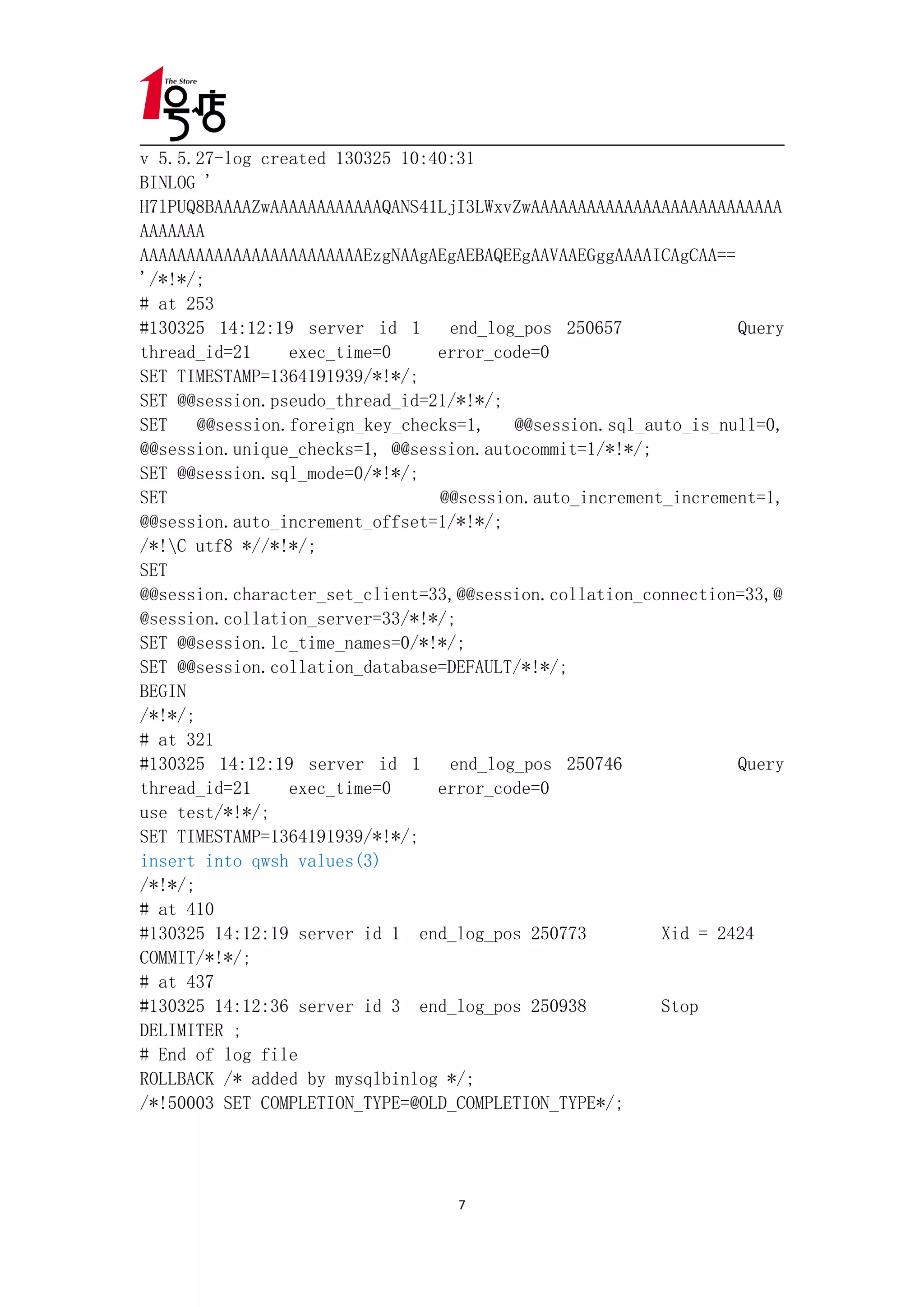 v 5.5.27-log created 130325 10:40:31
BINLOG '
H7lPUQ8BAAAAZwAAAAAAAAAAAAQANS41LjI3LWxvZwAAAAAAAAAAAAAAAAAAAAAAAAAAA
AAAAAAA
AAAAAAAAAAAAAAAAAAAAAAAAEzgNAAgAEgAEBAQEEgAAVAAEGggAAAAICAgCAA==
'/*!*/;
# at 253
#130325 14:12:19 server id 1      end_log_pos 250657             Query
thread_id=21     exec_time=0     error_code=0
SET TIMESTAMP=1364191939/*!*/;
SET @@session.pseudo_thread_id=21/*!*/;
SET    @@session.foreign_key_checks=1,   @@session.sql_auto_is_null=0,
@@session.unique_checks=1, @@session.autocommit=1/*!*/;
SET @@session.sql_mode=0/*!*/;
SET                              @@session.auto_increment_increment=1,
@@session.auto_increment_offset=1/*!*/;
/*!C utf8 *//*!*/;
SET
@@session.character_set_client=33,@@session.collation_connection=33,@
@session.collation_server=33/*!*/;
SET @@session.lc_time_names=0/*!*/;
SET @@session.collation_database=DEFAULT/*!*/;
BEGIN
/*!*/;
# at 321
#130325 14:12:19 server id 1      end_log_pos 250746             Query
thread_id=21     exec_time=0     error_code=0
use test/*!*/;
SET TIMESTAMP=1364191939/*!*/;
insert into qwsh values(3)
/*!*/;
# at 410
#130325 14:12:19 server id 1 end_log_pos 250773          Xid = 2424
COMMIT/*!*/;
# at 437
#130325 14:12:36 server id 3 end_log_pos 250938          Stop
DELIMITER ;
# End of log file
ROLLBACK /* added by mysqlbinlog */;
/*!50003 SET COMPLETION_TYPE=@OLD_COMPLETION_TYPE*/;




                                  7
 