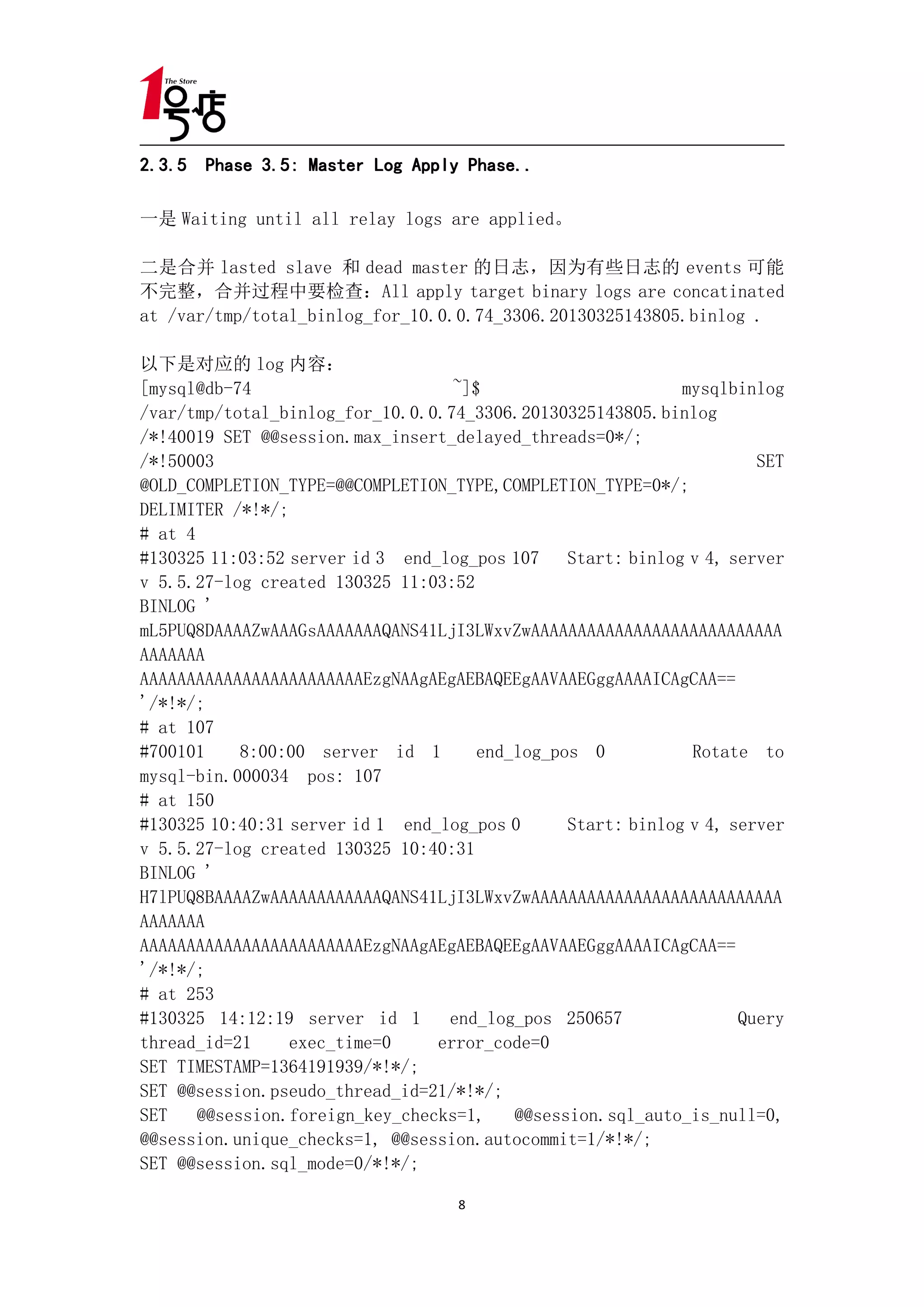 2.3.5 Phase 3.5: Master Log Apply Phase..

一是 Waiting until all relay logs are applied。

二是合并 lasted slave 和 dead master 的日志，因为有些日志的 events 可能
不完整，合并过程中要检查：All apply target binary logs are concatinated
at /var/tmp/total_binlog_for_10.0.0.74_3306.20130325143805.binlog .

以下是对应的 log 内容：
[mysql@db-74                       ~]$                       mysqlbinlog
/var/tmp/total_binlog_for_10.0.0.74_3306.20130325143805.binlog
/*!40019 SET @@session.max_insert_delayed_threads=0*/;
/*!50003                                                              SET
@OLD_COMPLETION_TYPE=@@COMPLETION_TYPE,COMPLETION_TYPE=0*/;
DELIMITER /*!*/;
# at 4
#130325 11:03:52 server id 3 end_log_pos 107 Start: binlog v 4, server
v 5.5.27-log created 130325 11:03:52
BINLOG '
mL5PUQ8DAAAAZwAAAGsAAAAAAAQANS41LjI3LWxvZwAAAAAAAAAAAAAAAAAAAAAAAAAAA
AAAAAAA
AAAAAAAAAAAAAAAAAAAAAAAAEzgNAAgAEgAEBAQEEgAAVAAEGggAAAAICAgCAA==
'/*!*/;
# at 107
#700101     8:00:00 server id 1       end_log_pos 0           Rotate to
mysql-bin.000034 pos: 107
# at 150
#130325 10:40:31 server id 1 end_log_pos 0      Start: binlog v 4, server
v 5.5.27-log created 130325 10:40:31
BINLOG '
H7lPUQ8BAAAAZwAAAAAAAAAAAAQANS41LjI3LWxvZwAAAAAAAAAAAAAAAAAAAAAAAAAAA
AAAAAAA
AAAAAAAAAAAAAAAAAAAAAAAAEzgNAAgAEgAEBAQEEgAAVAAEGggAAAAICAgCAA==
'/*!*/;
# at 253
#130325 14:12:19 server id 1      end_log_pos 250657                Query
thread_id=21     exec_time=0     error_code=0
SET TIMESTAMP=1364191939/*!*/;
SET @@session.pseudo_thread_id=21/*!*/;
SET    @@session.foreign_key_checks=1,    @@session.sql_auto_is_null=0,
@@session.unique_checks=1, @@session.autocommit=1/*!*/;
SET @@session.sql_mode=0/*!*/;

                                    8
 