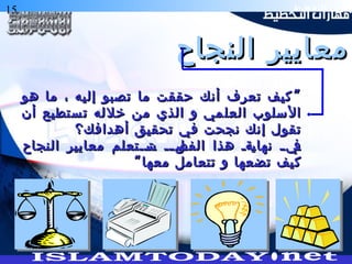 15 ‫التخطيط‬ ‫هارات‬
‫النجاح‬ ‫معايير‬‫النجاح‬ ‫معايير‬
”‫هو‬ ‫ما‬ ، ‫إليه‬ ‫تصبو‬ ‫ما‬ ‫حققت‬ ‫أنك‬ ‫تعرف‬ ‫كيف‬”‫هو‬ ‫ما‬ ، ‫إليه‬ ‫تصبو‬ ‫ما‬ ‫حققت‬ ‫أنك‬ ‫تعرف‬ ‫كيف‬
‫أن‬ ‫ستطيع‬‫ت‬ ‫له‬‫خل‬ ‫من‬ ‫الذي‬ ‫و‬ ‫مي‬‫العل‬ ‫سلوب‬‫ال‬‫أن‬ ‫ستطيع‬‫ت‬ ‫له‬‫خل‬ ‫من‬ ‫الذي‬ ‫و‬ ‫مي‬‫العل‬ ‫سلوب‬‫ال‬
‫أهدافك؟‬ ‫تحقيق‬ ‫في‬ ‫نجحت‬ ‫إنك‬ ‫تقول‬‫أهدافك؟‬ ‫تحقيق‬ ‫في‬ ‫نجحت‬ ‫إنك‬ ‫تقول‬
‫النجاح‬ ‫معايير‬ ‫ةةتعلم‬‫ة‬‫ةت‬‫س‬ ‫ةة‬‫ة‬‫ةل‬‫الفص‬ ‫هذا‬ ‫ةةة‬‫ي‬‫نها‬ ‫ة‬‫ة‬‫ةي‬‫ف‬‫النجاح‬ ‫معايير‬ ‫ةةتعلم‬‫ة‬‫ةت‬‫س‬ ‫ةة‬‫ة‬‫ةل‬‫الفص‬ ‫هذا‬ ‫ةةة‬‫ي‬‫نها‬ ‫ة‬‫ة‬‫ةي‬‫ف‬
“‫معها‬ ‫تتعامل‬ ‫و‬ ‫تضعها‬ ‫كيف‬“‫معها‬ ‫تتعامل‬ ‫و‬ ‫تضعها‬ ‫كيف‬
 