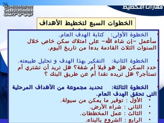 26 ‫التخطيط‬ ‫هارات‬
‫الهداف‬ ‫لتخطيط‬ ‫السبع‬ ‫الخطوات‬‫الهداف‬ ‫لتخطيط‬ ‫السبع‬ ‫الخطوات‬
‫تحقيقها‬ ‫و‬‫تحقيقها‬ ‫و‬
•. :‫العام‬ ‫الهدف‬ ‫كتابة‬ ‫الولى‬ ‫الخطوة‬
- -‫خلل‬ ‫خاص‬ ‫سكن‬ ‫امتلك‬ ‫على‬ ‫ا‬ ‫شاء‬ ‫إن‬ ‫سأعمل‬
.‫اليوم‬ ‫تاريخ‬ ‫من‬ ‫بدءا‬ ‫القادمة‬ ‫الثلث‬ ‫السنوات‬
•. :‫طبيعته‬ ‫تحليل‬ ‫و‬ ‫الهدف‬ ‫بهذا‬ ‫التفكير‬ ‫الثانية‬ ‫الخطوة‬
‫أم‬ ‫تشتري‬ ‫أن‬ ‫تريد‬ ‫هل‬ ‫شقة؟‬ ‫أم‬ ‫فيل‬ ‫هو‬ ‫هل‬ ‫السكن‬ ‫حدد‬
‫؟‬ ‫البنك‬ ‫طريق‬ ‫عن‬ ‫أم‬ ‫نقدا‬ ‫تريده‬ ‫هل‬ ‫تستأجر؟‬
•:‫المرحلية‬ ‫الهداف‬ ‫من‬ ‫مجموعة‬ ‫تحديد‬ ‫الثالثة‬ ‫الخطوة‬:‫المرحلية‬ ‫الهداف‬ ‫من‬ ‫مجموعة‬ ‫تحديد‬ ‫الثالثة‬ ‫الخطوة‬
.‫العام‬ ‫الهدف‬ ‫تحقق‬ ‫التي‬.‫العام‬ ‫الهدف‬ ‫تحقق‬ ‫التي‬
•. :‫سيولة‬ ‫من‬ ‫يمكن‬ ‫ما‬ ‫توفير‬ ‫الول‬
•. :‫الرض‬ ‫شراء‬ ‫الثاني‬
•. :‫المخططات‬ ‫عمل‬ ‫الثالث‬
•. :‫بالبناء‬ ‫الشروع‬ ‫الرابع‬
 