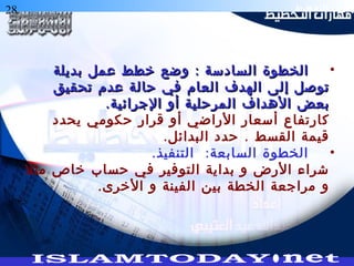 28 ‫التخطيط‬ ‫هارات‬
•:‫بديلة‬ ‫عمل‬ ‫خطط‬ ‫وضع‬ ‫السادسة‬ ‫الخطوة‬:‫بديلة‬ ‫عمل‬ ‫خطط‬ ‫وضع‬ ‫السادسة‬ ‫الخطوة‬
‫تحقيق‬ ‫عدم‬ ‫حالة‬ ‫في‬ ‫العام‬ ‫الهدف‬ ‫إلى‬ ‫توصل‬‫تحقيق‬ ‫عدم‬ ‫حالة‬ ‫في‬ ‫العام‬ ‫الهدف‬ ‫إلى‬ ‫توصل‬
.‫الجرائية‬ ‫أو‬ ‫المرحلية‬ ‫الهداف‬ ‫بعض‬.‫الجرائية‬ ‫أو‬ ‫المرحلية‬ ‫الهداف‬ ‫بعض‬
‫يحدد‬ ‫حكومي‬ ‫قرار‬ ‫أو‬ ‫الراضي‬ ‫أسعار‬ ‫كارتفاع‬
. .‫البدائل‬ ‫حدد‬ ‫القسط‬ ‫قيمة‬
•. :‫التنفيذ‬ ‫السابعة‬ ‫الخطوة‬
‫مثل‬ ‫خاص‬ ‫حساب‬ ‫في‬ ‫التوفير‬ ‫بداية‬ ‫و‬ ‫الرض‬ ‫شراء‬
.‫الخرى‬ ‫و‬ ‫الفينة‬ ‫بين‬ ‫الخطة‬ ‫مراجعة‬ ‫و‬
 