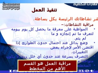 6 ‫التخطيط‬ ‫هارات‬
‫العمل‬ ‫تنفيذ‬‫العمل‬ ‫تنفيذ‬
-:‫النشاطات‬ ‫مراقبة‬
•‫بيومه‬ ‫يوم‬ ‫كل‬ ‫يحصل‬ ‫ما‬ ‫معرفة‬ ‫على‬ ‫المواظبة‬
‫ما‬ ‫و‬ ‫إنجازه‬ ‫تم‬ ‫ما‬ ‫لتعرف‬
.‫يتم‬ ‫لم‬
•‫إذا‬ ‫الطوارئ‬ ‫حدوث‬ ‫احتمال‬ ‫عند‬ ‫بدائل‬ ‫وضع‬
‫بعض‬ ‫لجراء‬ ‫المر‬ ‫اقتضى‬
.‫التغييرات‬
•‫يكون‬ ‫ل‬ ‫ربما‬ ‫خلل‬ ‫أي‬ ‫حدوث‬ ‫عند‬ ‫بسرعة‬ ‫التصرف‬
‫مع‬ ‫متوافقا‬
•‫المخطط‬
•.‫دائم‬ ‫بشكل‬ ‫المخطط‬ ‫تحديث‬
‫القسم‬ ‫هو‬ ‫العمل‬ ‫مراقبة‬
‫المخطط‬ ‫من‬ ‫الهم‬
.‫بساطة‬ ‫بكل‬ ‫الرئيسة‬ ‫نشاطاتك‬ ‫شر‬
 