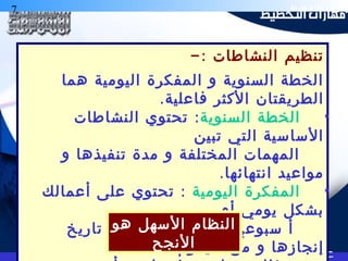 7 ‫التخطيط‬ ‫هارات‬
-: ‫النشاطات‬ ‫تنظيم‬
‫هما‬ ‫اليومية‬ ‫المفكرة‬ ‫و‬ ‫السنوية‬ ‫الخطة‬
.‫فاعلية‬ ‫الكثر‬ ‫الطريقتان‬
•‫السنوية‬ ‫الخطة‬:‫النشاطات‬ ‫تحتوي‬
‫تبين‬ ‫التي‬ ‫الساسية‬
‫و‬ ‫تنفيذها‬ ‫مدة‬ ‫و‬ ‫المختلفة‬ ‫المهمات‬
.‫انتهائها‬ ‫مواعيد‬
•‫اليومية‬ ‫المفكرة‬:‫أعمالك‬ ‫على‬ ‫تحتوي‬
‫أو‬ ‫يومي‬ ‫بشكل‬
‫تاريخ‬ ‫و‬ ‫المهمة‬ ‫موضحة‬ ‫سبوعي‬ ‫أ‬
‫سيقوم‬ ‫من‬ ‫و‬ ‫إنجازها‬
‫هو‬ ‫السهل‬ ‫النظام‬
‫النجح‬
 