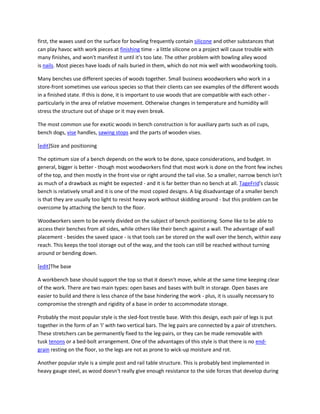 first, the waxes used on the surface for bowling frequently contain silicone and other substances that
can play havoc with work pieces at finishing time - a little silicone on a project will cause trouble with
many finishes, and won't manifest it until it's too late. The other problem with bowling alley wood
is nails. Most pieces have loads of nails buried in them, which do not mix well with woodworking tools.

Many benches use different species of woods together. Small business woodworkers who work in a
store-front sometimes use various species so that their clients can see examples of the different woods
in a finished state. If this is done, it is important to use woods that are compatible with each other -
particularly in the area of relative movement. Otherwise changes in temperature and humidity will
stress the structure out of shape or it may even break.

The most common use for exotic woods in bench construction is for auxiliary parts such as oil cups,
bench dogs, vise handles, sawing stops and the parts of wooden vises.

[edit]Size and positioning

The optimum size of a bench depends on the work to be done, space considerations, and budget. In
general, bigger is better - though most woodworkers find that most work is done on the front few inches
of the top, and then mostly in the front vise or right around the tail vise. So a smaller, narrow bench isn't
as much of a drawback as might be expected - and it is far better than no bench at all. TageFrid's classic
bench is relatively small and it is one of the most copied designs. A big disadvantage of a smaller bench
is that they are usually too light to resist heavy work without skidding around - but this problem can be
overcome by attaching the bench to the floor.

Woodworkers seem to be evenly divided on the subject of bench positioning. Some like to be able to
access their benches from all sides, while others like their bench against a wall. The advantage of wall
placement - besides the saved space - is that tools can be stored on the wall over the bench, within easy
reach. This keeps the tool storage out of the way, and the tools can still be reached without turning
around or bending down.

[edit]The base

A workbench base should support the top so that it doesn't move, while at the same time keeping clear
of the work. There are two main types: open bases and bases with built in storage. Open bases are
easier to build and there is less chance of the base hindering the work - plus, it is usually necessary to
compromise the strength and rigidity of a base in order to accommodate storage.

Probably the most popular style is the sled-foot trestle base. With this design, each pair of legs is put
together in the form of an 'I' with two vertical bars. The leg pairs are connected by a pair of stretchers.
These stretchers can be permanently fixed to the leg-pairs, or they can be made removable with
tusk tenons or a bed-bolt arrangement. One of the advantages of this style is that there is no end-
grain resting on the floor, so the legs are not as prone to wick-up moisture and rot.

Another popular style is a simple post and rail table structure. This is probably best implemented in
heavy gauge steel, as wood doesn't really give enough resistance to the side forces that develop during
 