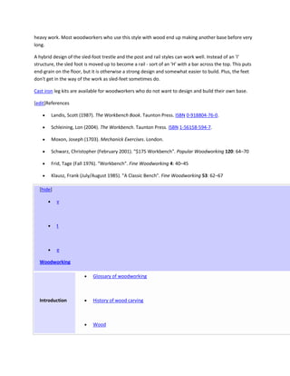 heavy work. Most woodworkers who use this style with wood end up making another base before very
long.

A hybrid design of the sled-foot trestle and the post and rail styles can work well. Instead of an 'I'
structure, the sled foot is moved up to become a rail - sort of an 'H' with a bar across the top. This puts
end-grain on the floor, but it is otherwise a strong design and somewhat easier to build. Plus, the feet
don't get in the way of the work as sled-feet sometimes do.

Cast iron leg kits are available for woodworkers who do not want to design and build their own base.

[edit]References

        Landis, Scott (1987). The Workbench Book. Taunton Press. ISBN 0-918804-76-0.

        Schleining, Lon (2004). The Workbench. Taunton Press. ISBN 1-56158-594-7.

        Moxon, Joseph (1703). Mechanick Exercises. London.

        Schwarz, Christopher (February 2001). "$175 Workbench". Popular Woodworking 120: 64–70

        Frid, Tage (Fall 1976). "Workbench". Fine Woodworking 4: 40–45

        Klausz, Frank (July/August 1985). "A Classic Bench". Fine Woodworking 53: 62–67

  [hide]

           v



           t



           e

  Woodworking

                             Glossary of woodworking



  Introduction               History of wood carving



                             Wood
 