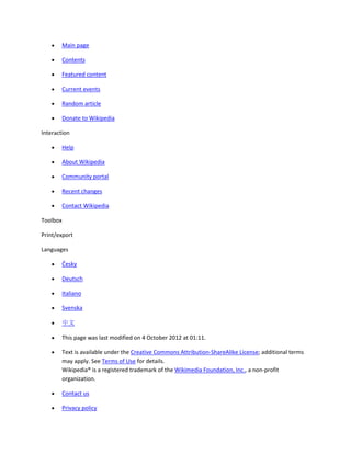 Main page

          Contents

          Featured content

          Current events

          Random article

          Donate to Wikipedia

Interaction

          Help

          About Wikipedia

          Community portal

          Recent changes

          Contact Wikipedia

Toolbox

Print/export

Languages

          Česky

          Deutsch

          Italiano

          Svenska

          中文

          This page was last modified on 4 October 2012 at 01:11.

          Text is available under the Creative Commons Attribution-ShareAlike License; additional terms
          may apply. See Terms of Use for details.
          Wikipedia® is a registered trademark of the Wikimedia Foundation, Inc., a non-profit
          organization.

          Contact us

          Privacy policy
 