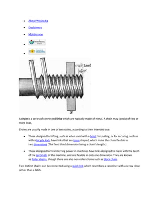 About Wikipedia

        Disclaimers

        Mobile view




A chain is a series of connected links which are typically made of metal. A chain may consist of two or
more links.

Chains are usually made in one of two styles, according to their intended use:

        Those designed for lifting, such as when used with a hoist; for pulling; or for securing, such as
        with a bicycle lock, have links that are torus shaped, which make the chain flexible in
        two dimensions (The fixed third dimension being a chain's length.)

        Those designed for transferring power in machines have links designed to mesh with the teeth
        of the sprockets of the machine, and are flexible in only one dimension. They are known
        as Roller chains, though there are also non-roller chains such as block chain.

Two distinct chains can be connected using a quick link which resembles a carabiner with a screw close
rather than a latch.
 
