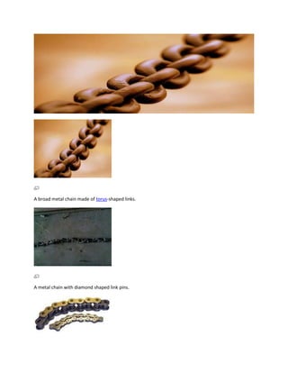 A broad metal chain made of torus-shaped links.




A metal chain with diamond shaped link pins.
 
