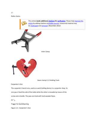 Roller chains.

                         This article needs additional citations for verification. Please help improve this
                         article by adding citations toreliable sources. Unsourced material may
                         be challenged and removed. (November 2012)




                                            miter clamp




                                      beam clamp1.3.2 Holding Tools

Carpenter's Vice

The carpenter's bench vice, used as a work holding device in a carpenter shop. Its

one jaw is fixed the side of the table while the other is movable by means of the

screw and a handle. The jaws are lined with hard wooden faces.

t9 ',,

Trigger for QulckOpenlng

Figure 1.5 : Carpenter's Vice
 