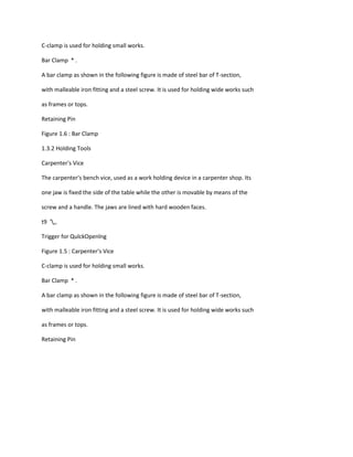C-clamp is used for holding small works.

Bar Clamp * .

A bar clamp as shown in the following figure is made of steel bar of T-section,

with malleable iron fitting and a steel screw. It is used for holding wide works such

as frames or tops.

Retaining Pin

Figure 1.6 : Bar Clamp

1.3.2 Holding Tools

Carpenter's Vice

The carpenter's bench vice, used as a work holding device in a carpenter shop. Its

one jaw is fixed the side of the table while the other is movable by means of the

screw and a handle. The jaws are lined with hard wooden faces.

t9 ',,

Trigger for QulckOpenlng

Figure 1.5 : Carpenter's Vice

C-clamp is used for holding small works.

Bar Clamp * .

A bar clamp as shown in the following figure is made of steel bar of T-section,

with malleable iron fitting and a steel screw. It is used for holding wide works such

as frames or tops.

Retaining Pin
 