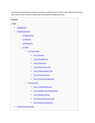 main thing that distinguishes benches is the way in which the work is held in place. Most benches have
more than one way to do this, depending on the operation being performed.

Contents

 [hide]

          1 Background

          2 Holding the work

             o   2.1 Planing stop

             o   2.2 Hold fast

             o   2.3 Hardpoints

             o   2.4 Vises

                        2.4.1 Front vises

                                   2.4.1.1 Leg vise

                                   2.4.1.2 Shoulder vise

                                   2.4.1.3 Hybrid vise

                                   2.4.1.4 Quick-action vise

                                   2.4.1.5 Patternmaker's vise

                                   2.4.1.6 Twin-screw vise

                                   2.4.1.7 Front vise comparison

                        2.4.2 End vises

                                   2.4.2.1 Traditional tail vise

                                   2.4.2.2 Wagon or Enclosed Tail vise

                                   2.4.2.3 Modern tail vise

                                   2.4.2.4 Face vises as end vises

                                   2.4.2.5 End vise comparison

          3 Construction materials
 